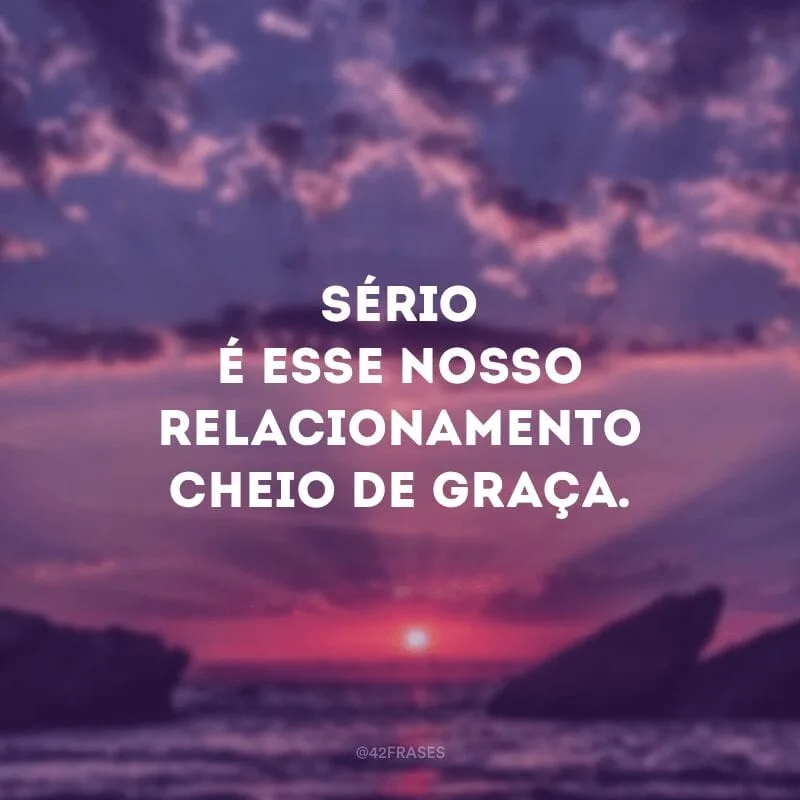 Sério é esse nosso relacionamento cheio de graça.