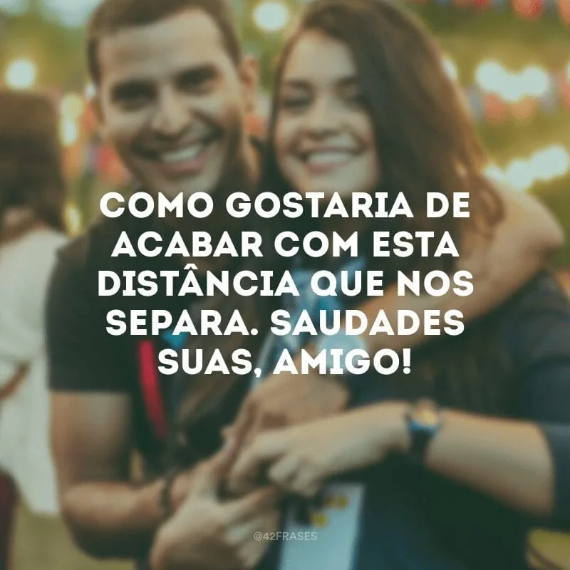 Como gostaria de acabar com esta distância que nos separa. Saudades suas, amigo!