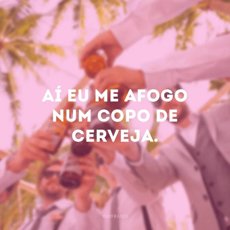 Aí eu me afogo num copo de cerveja.