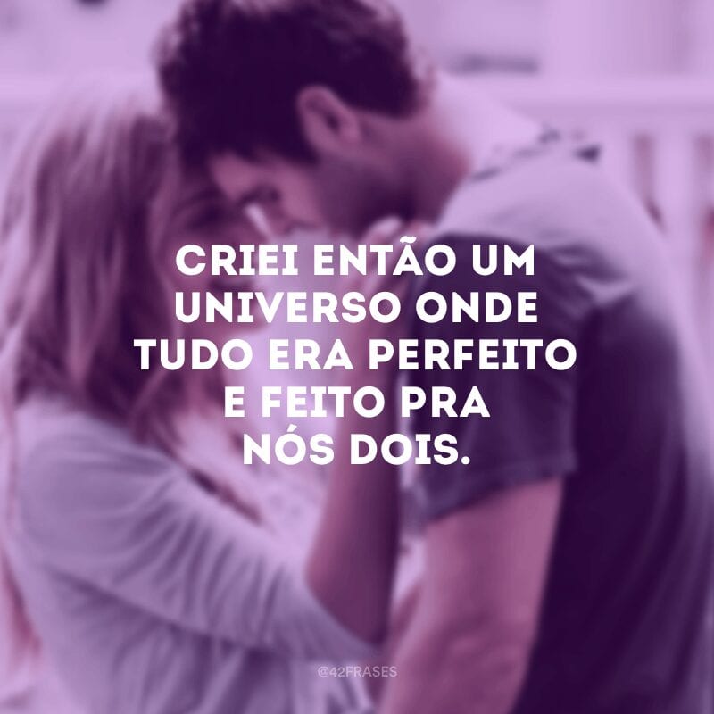 Criei então um universo onde tudo era perfeito e feito pra nós dois.