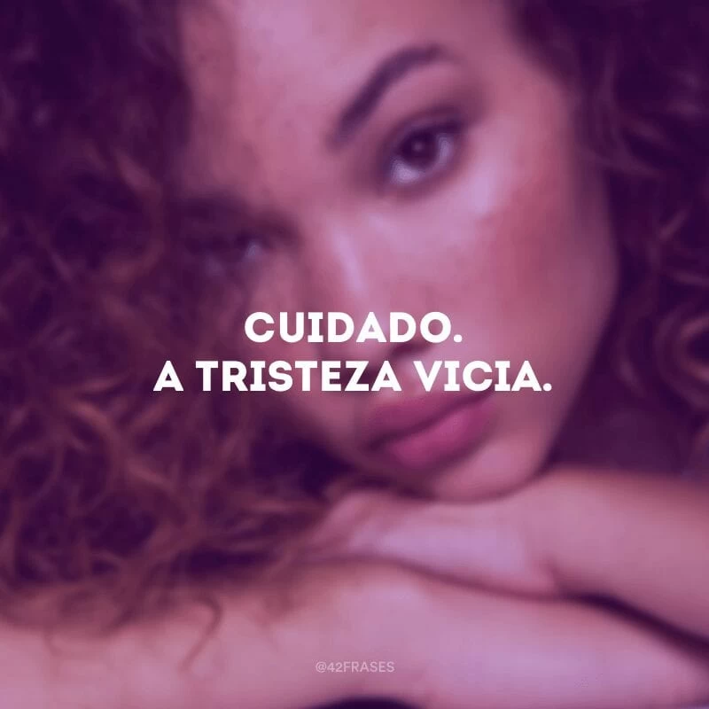 Cuidado. A tristeza vicia.