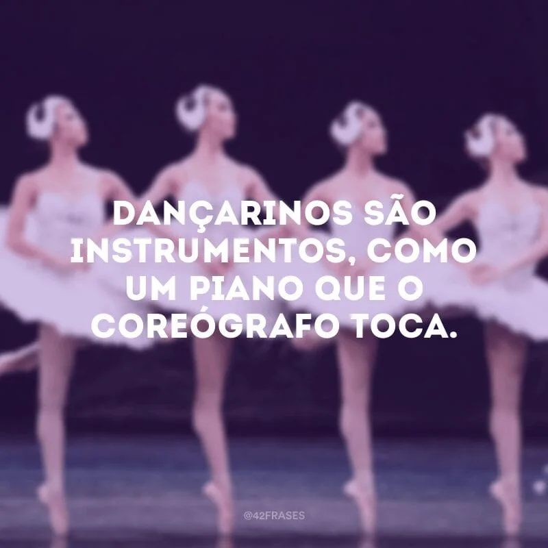 Dançarinos são instrumentos, como um piano que o coreógrafo toca. 