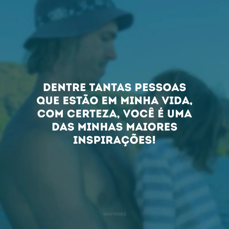 Dentre tantas pessoas que estão em minha vida, com certeza, você é uma das minhas maiores inspirações!
