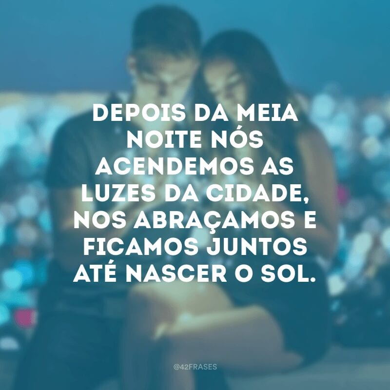 Depois da meia noite nós acendemos as luzes da cidade, nos abraçamos e ficamos juntos até nascer o sol.