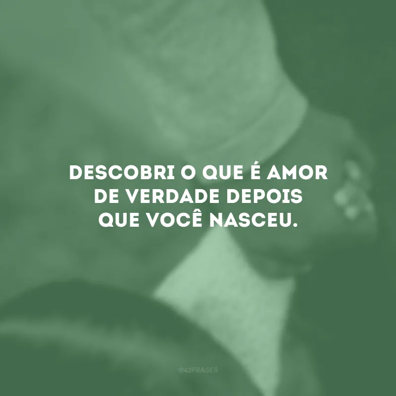 Descobri o que é amor de verdade depois que você nasceu.