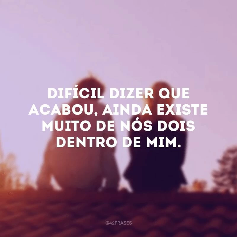 Difícil dizer que acabou, ainda existe muito de nós dois dentro de mim.