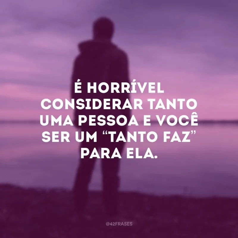 É horrível considerar tanto uma pessoa e você ser um “tanto faz” para ela.