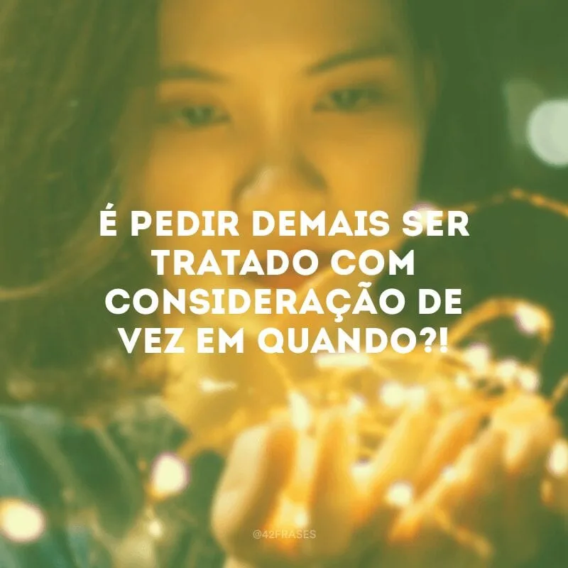 É pedir demais ser tratado com consideração de vez em quando?!