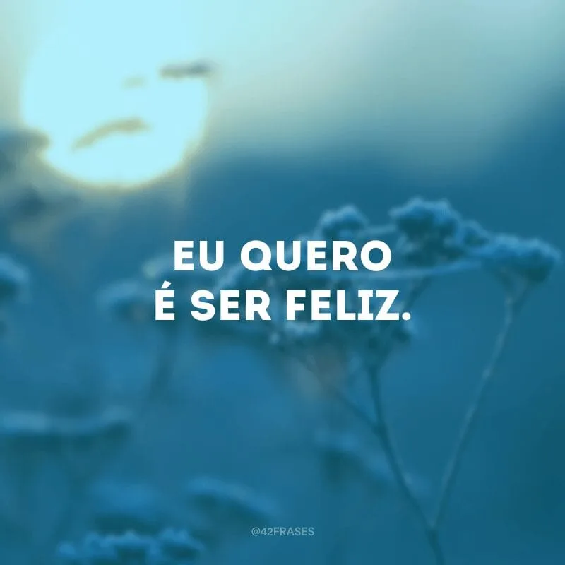 Eu quero é ser feliz.