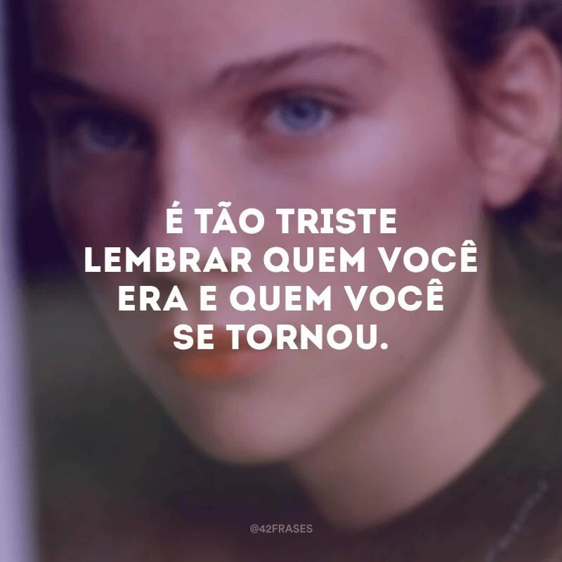É tão triste lembrar quem você era e quem você se tornou.