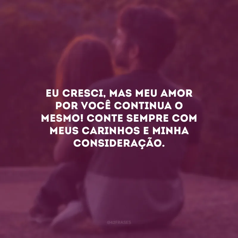 Eu cresci, mas meu amor por você continua o mesmo! Conte sempre com meus carinhos e minha consideração.