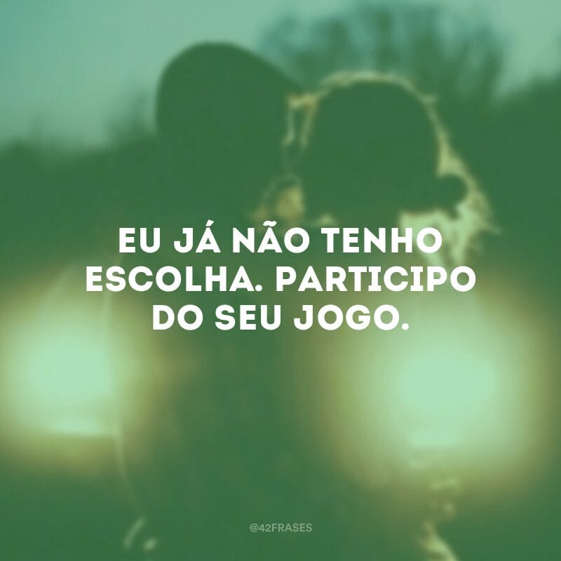 Eu já não tenho escolha. Participo do seu jogo.