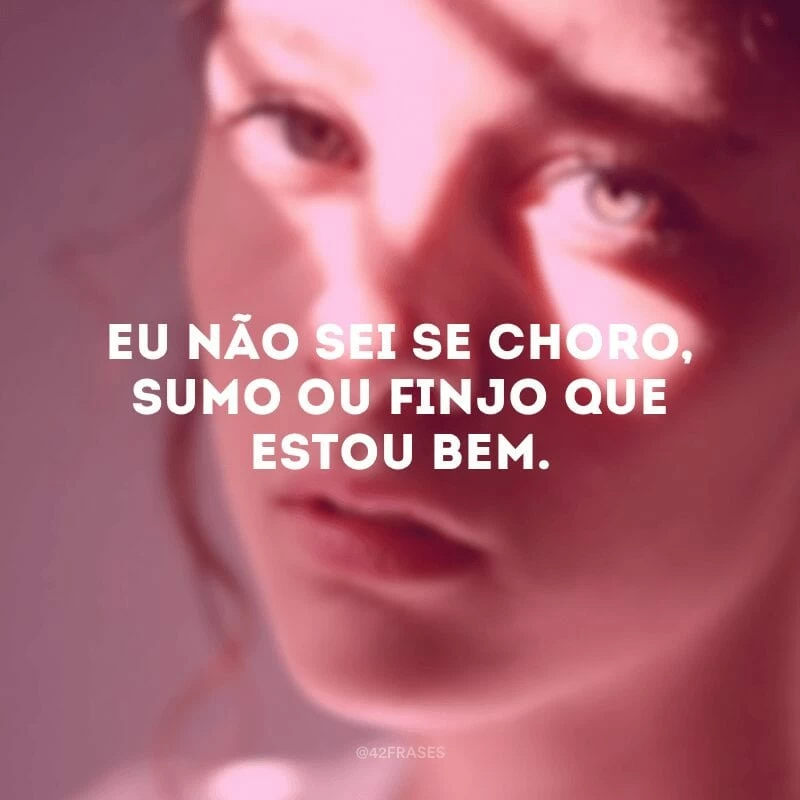 Eu não sei se choro, sumo ou finjo que estou bem.