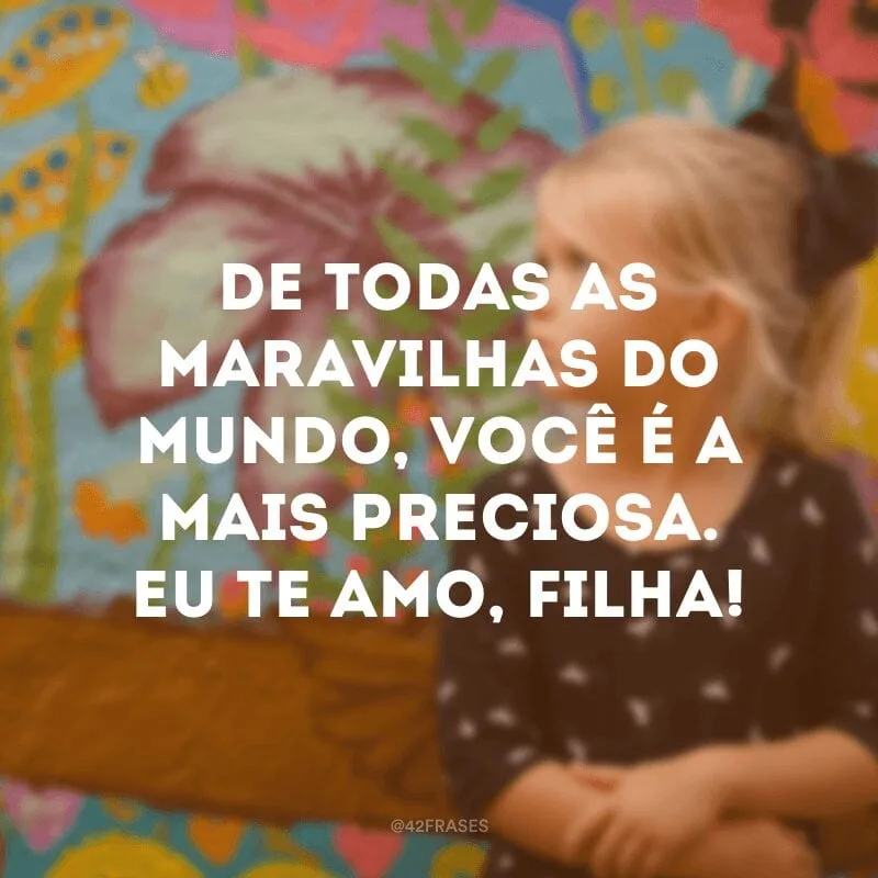 De todas as maravilhas do mundo, você é a mais preciosa. Eu te amo, filha!