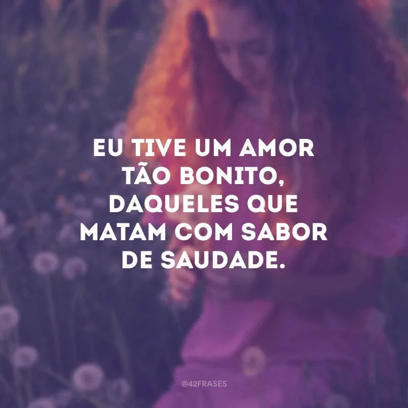Eu tive um amor tão bonito, daqueles que matam com sabor de saudade.