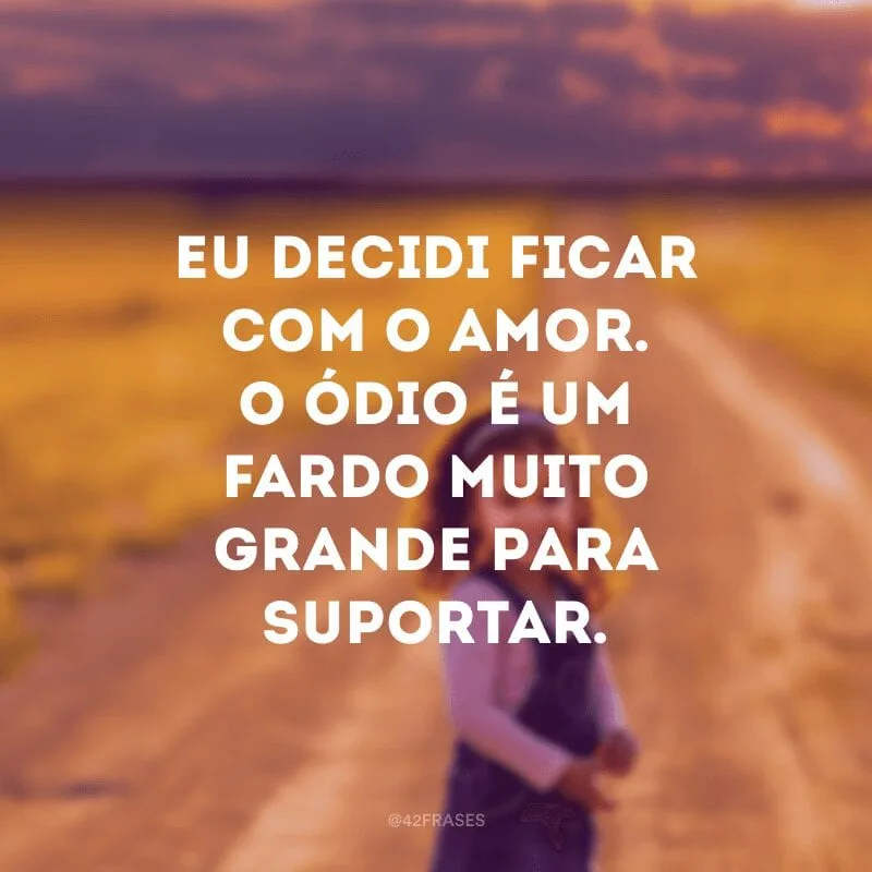 Eu decidi ficar com o amor. O ódio é um fardo muito grande para suportar. 