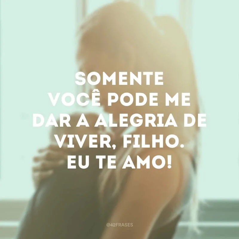 Somente você pode me dar a alegria de viver, filho. Eu te amo!