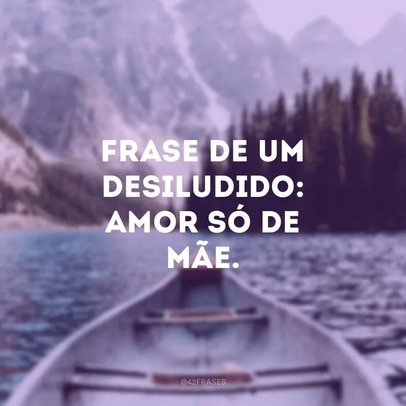Frase de um desiludido: amor só de mãe.