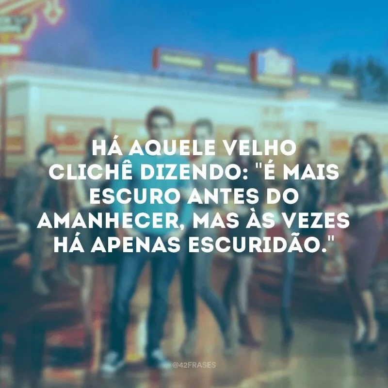 Há aquele velho clichê dizendo: \"É mais escuro antes do amanhecer, mas às vezes há apenas escuridão.\"