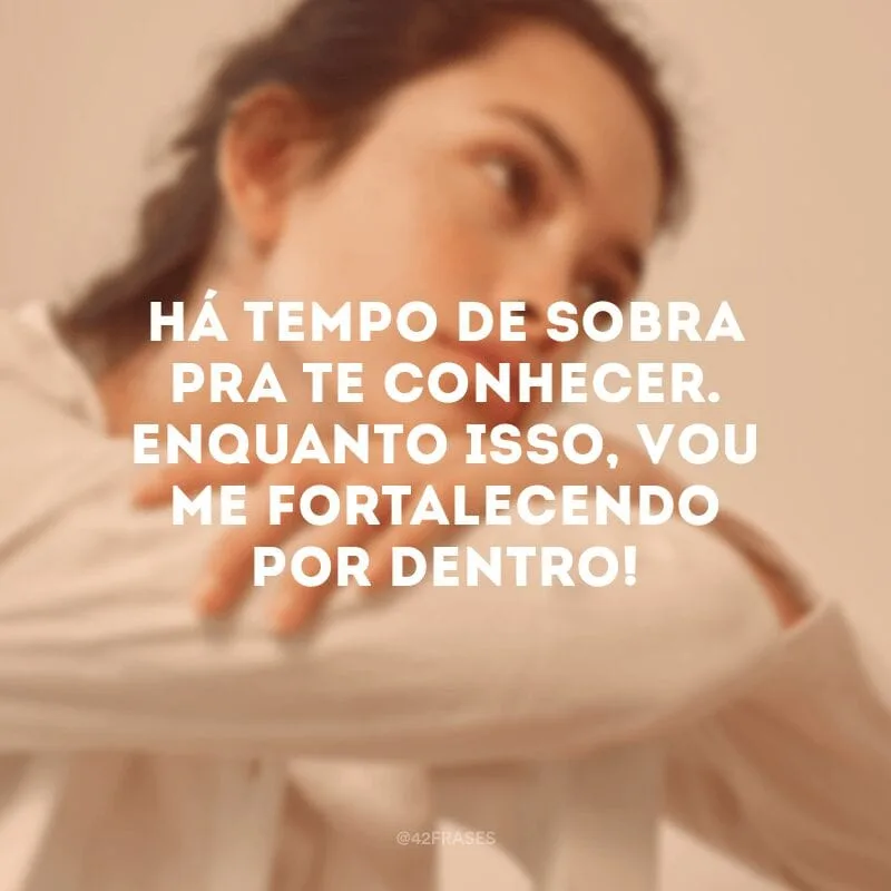 Há tempo de sobra pra te conhecer. Enquanto isso, vou me fortalecendo por dentro!