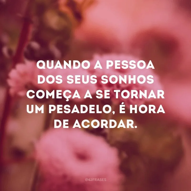 Quando a pessoa dos seus sonhos começa a se tornar um pesadelo, é hora de acordar.