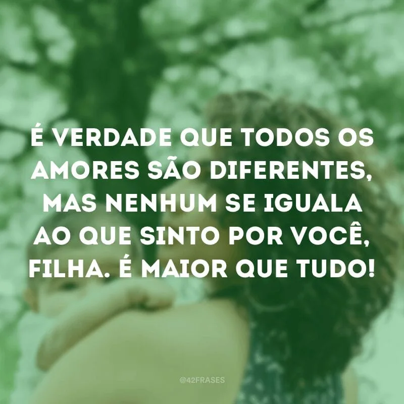 É verdade que todos os amores são diferentes, mas nenhum se iguala ao que sinto por você, filha. É maior que tudo!