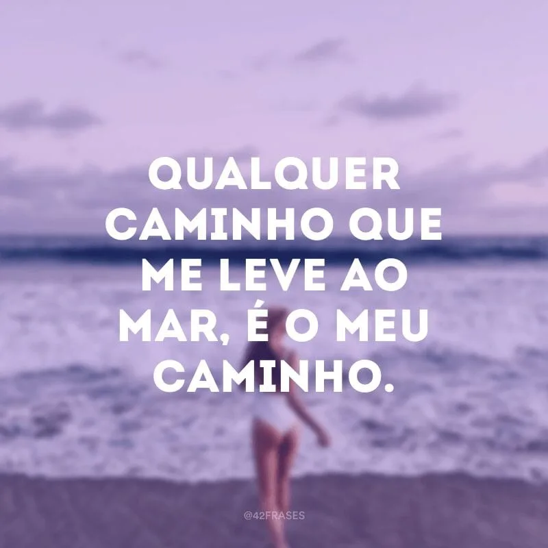 Qualquer caminho que me leve ao mar, é o meu caminho.