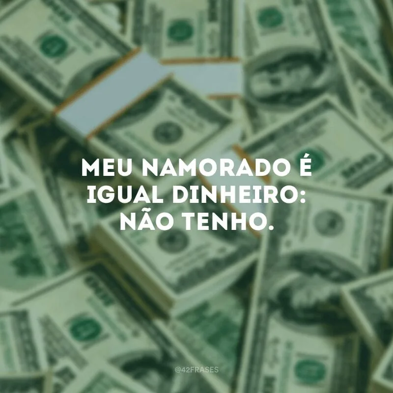 Meu namorado é igual dinheiro: não tenho.