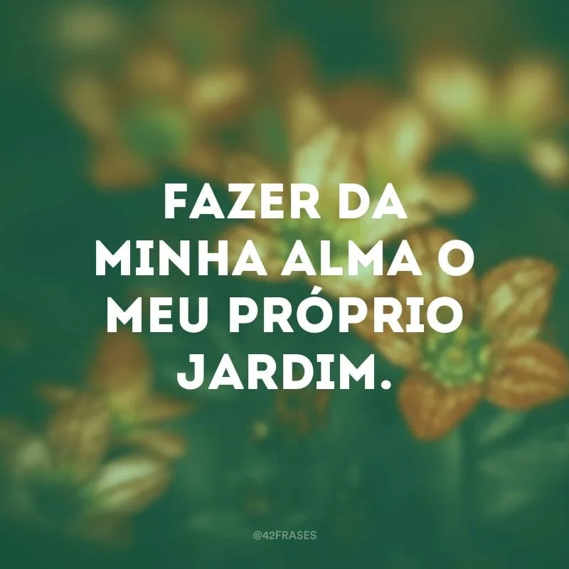 Fazer da minha alma o meu próprio jardim.