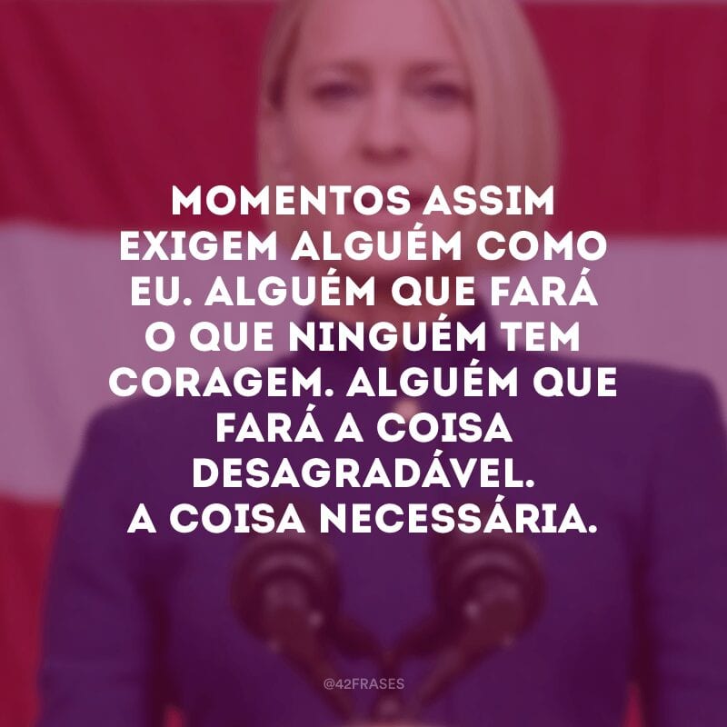 Momentos assim exigem alguém como eu. Alguém que fará o que ninguém tem coragem. Alguém que fará a coisa desagradável. A coisa necessária.