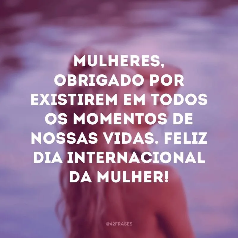 Mulheres, obrigado por existirem em todos os momentos de nossas vidas. Feliz Dia Internacional da Mulher!