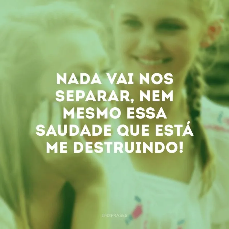 Nada vai nos separar, nem mesmo essa saudade que está me destruindo!