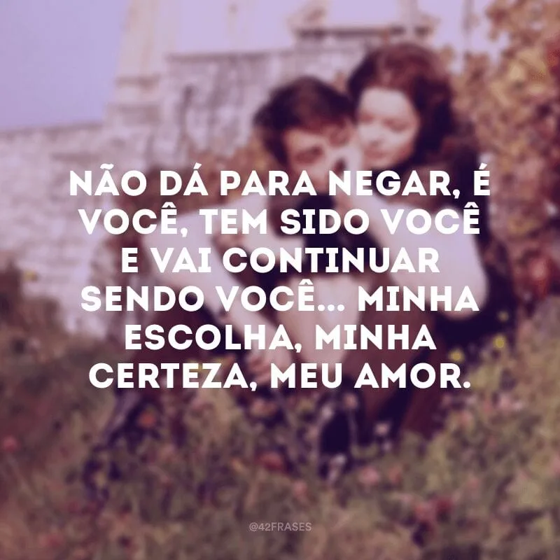 Não dá para negar, é você, tem sido você e vai continuar sendo você... Minha escolha, minha certeza, meu amor.