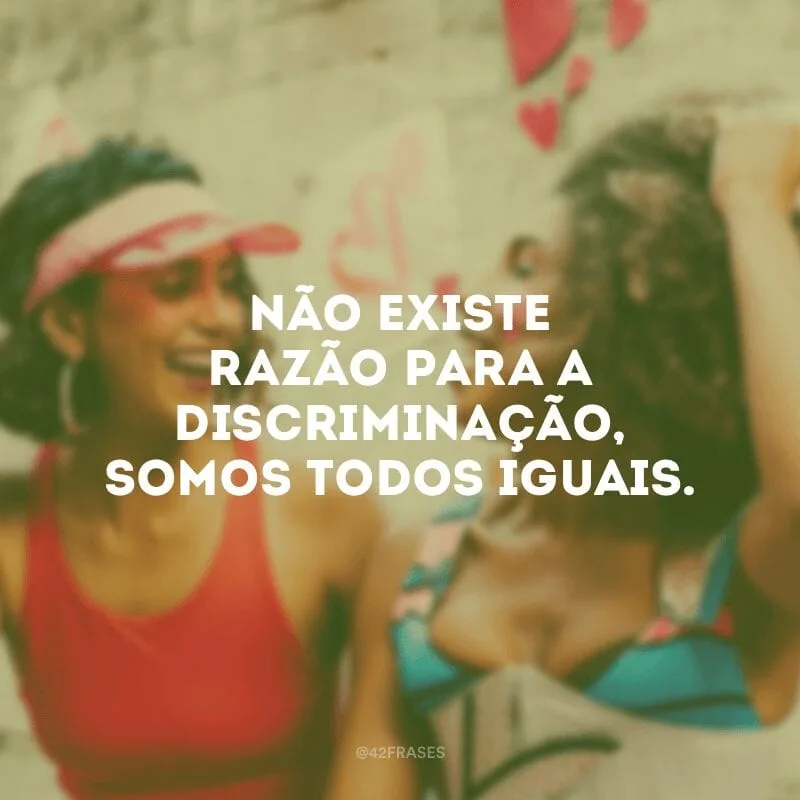 Não existe razão para a discriminação, somos todos iguais.