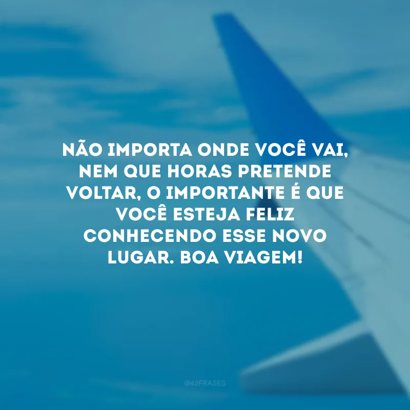 Não importa onde você vai, nem que horas pretende voltar, o importante é que você esteja feliz conhecendo esse novo lugar. Boa viagem!