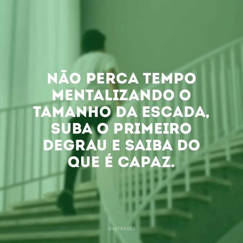 Não perca tempo mentalizando o tamanho da escada, suba o primeiro degrau e saiba do que é capaz.