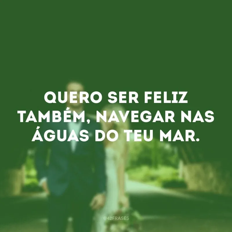 Quero ser feliz também, navegar nas águas do teu mar.