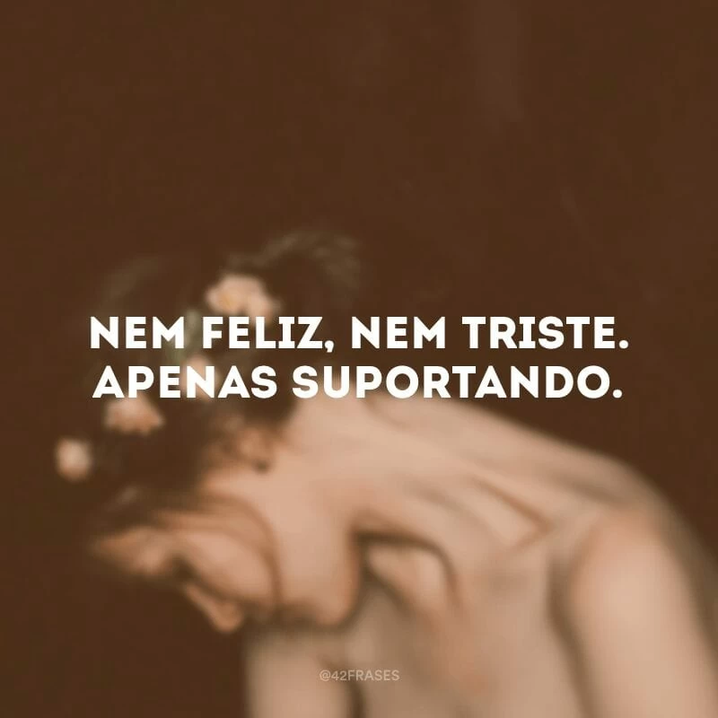 Nem feliz, nem triste. Apenas suportando.