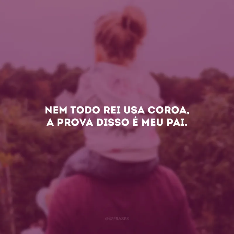 Nem todo rei usa coroa, a prova disso é meu pai.