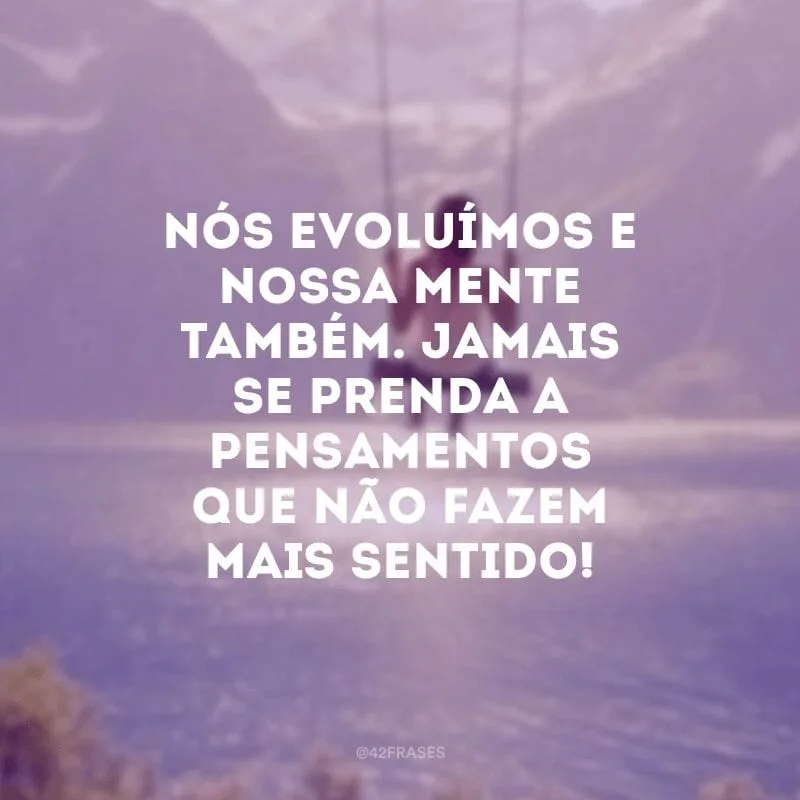 Nós evoluímos e nossa mente também. Jamais se prenda a pensamentos que não fazem mais sentido!