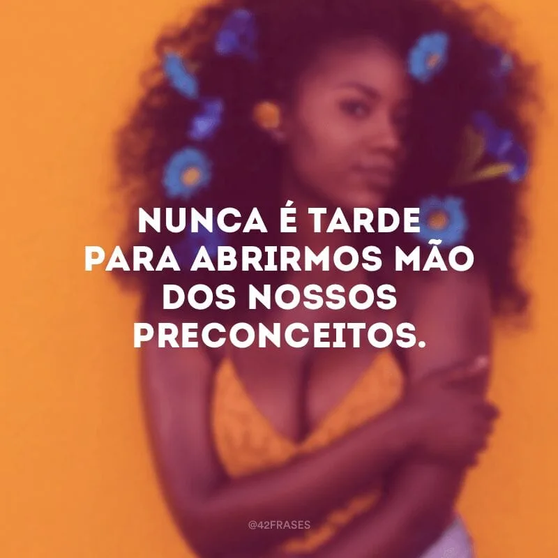 Nunca é tarde para abrirmos mão dos nossos preconceitos. 