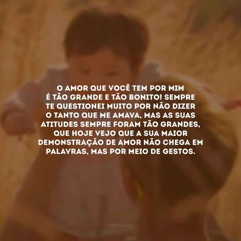O amor que você tem por mim é tão grande e tão bonito! Sempre te questionei muito por não dizer o tanto que me amava, mas as suas atitudes sempre foram tão grandes, que hoje vejo que a sua maior demonstração de amor não chega em palavras, mas por meio de gestos.