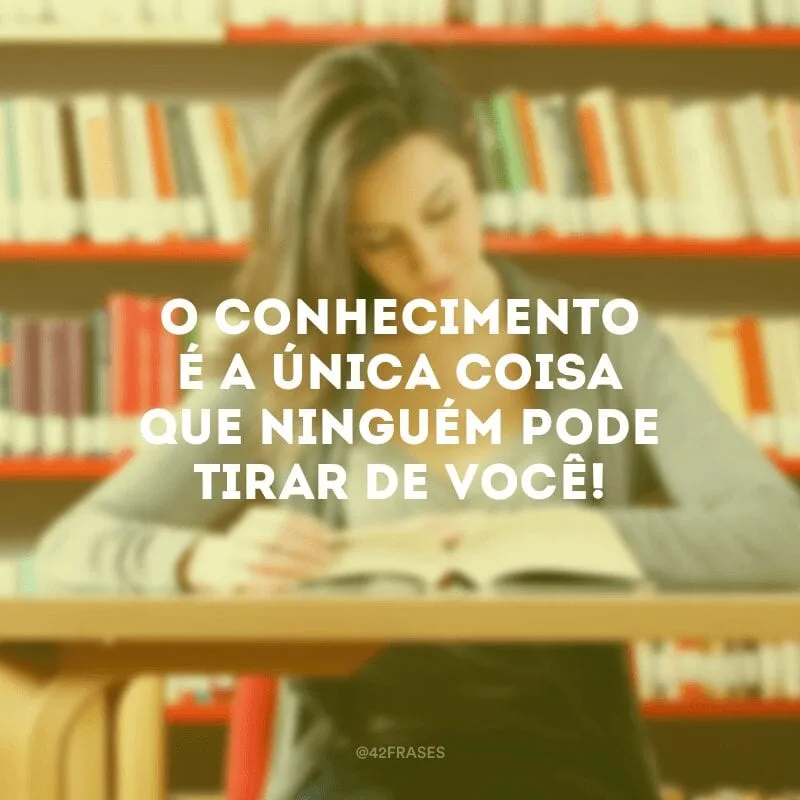 O conhecimento é a única coisa que ninguém pode tirar de você!