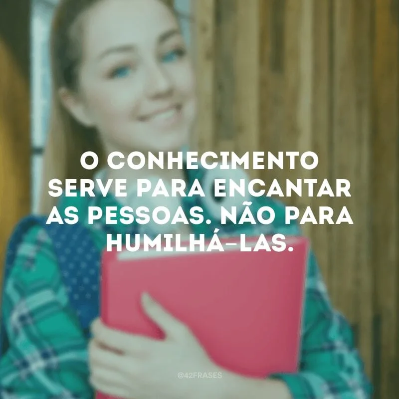 O conhecimento serve para encantar as pessoas. Não para humilhá-las. 