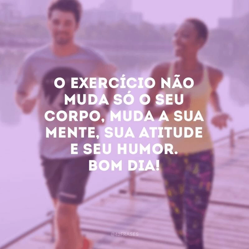 O exercício não muda só o seu corpo, muda a sua mente, sua atitude e seu humor. Bom dia!