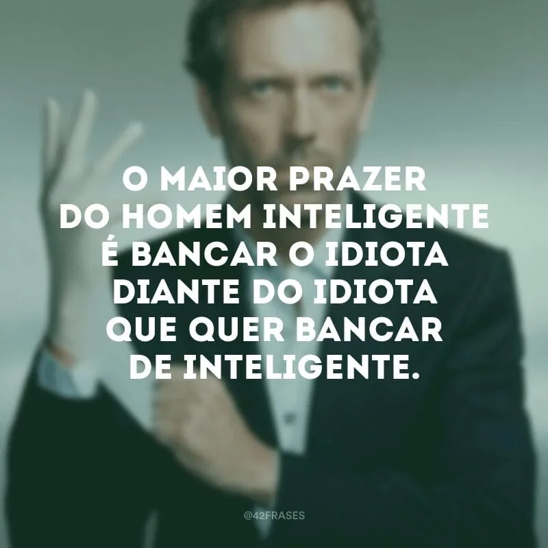 O maior prazer do homem inteligente é bancar o idiota diante do idiota que quer bancar de inteligente.
