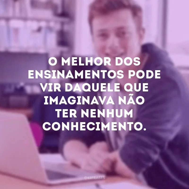 O melhor dos ensinamentos pode vir daquele que imaginava não ter nenhum conhecimento.
