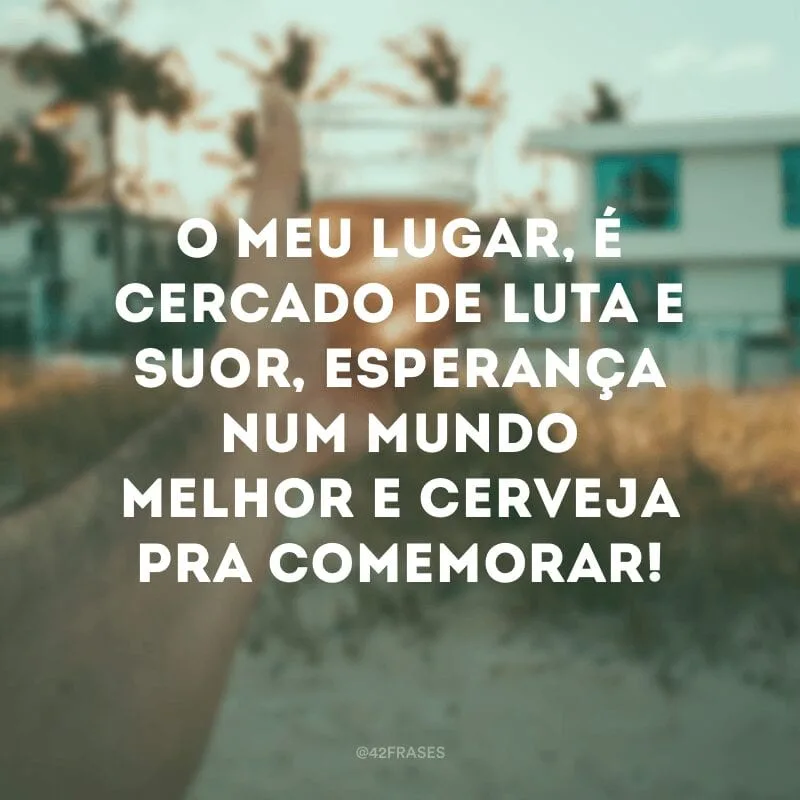 O meu lugar, é cercado de luta e suor, esperança num mundo melhor e cerveja pra comemorar! 