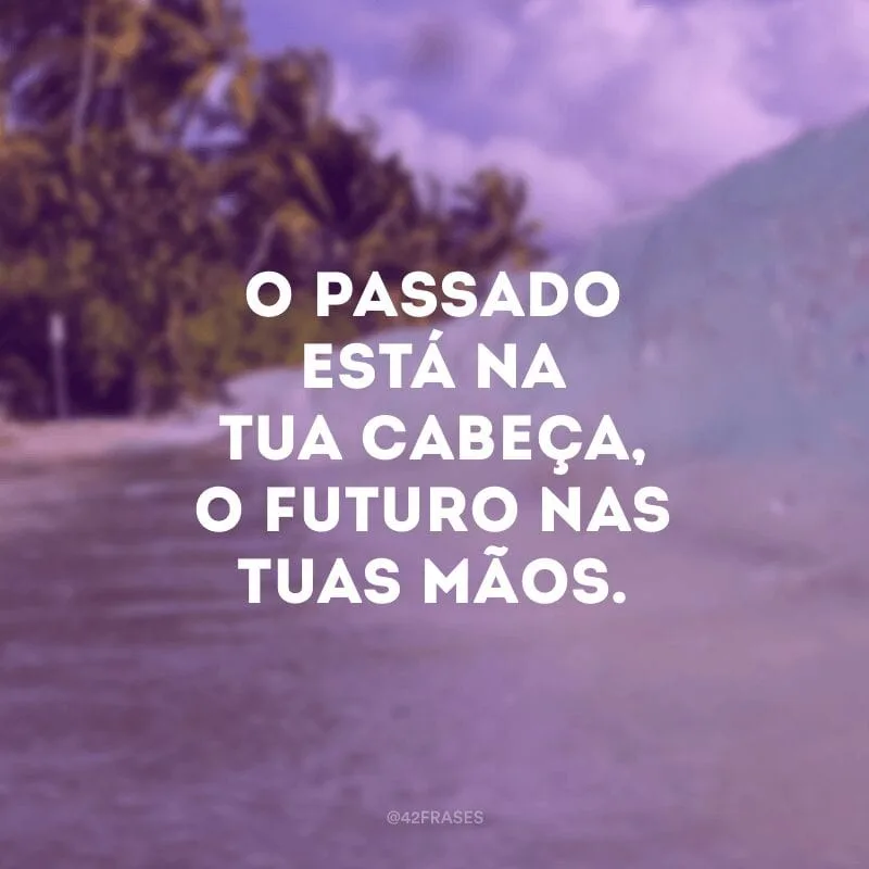O passado está na tua cabeça, o futuro nas tuas mãos.