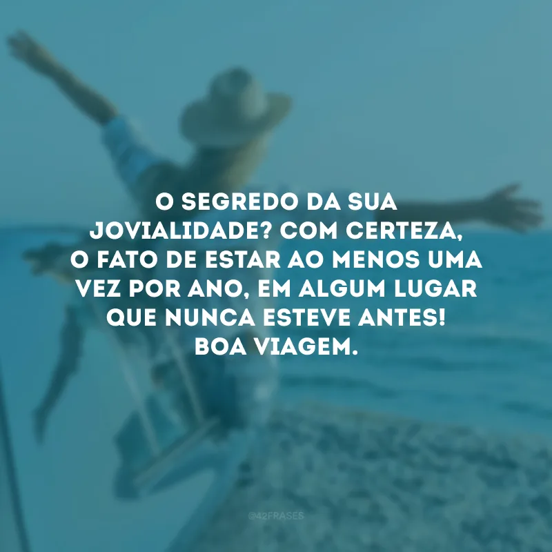O segredo da sua jovialidade? Com certeza, o fato de estar ao menos uma vez por ano, em algum lugar que nunca esteve antes! Boa viagem.